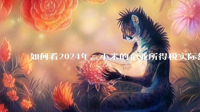 如何看2024年，小米的企业所得税实际纳税额超过华为？