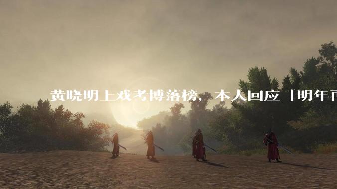 黄晓明上戏考博落榜，本人回应「明年再战」，怎样看明星对高学历的追求？上戏博士有多难考？